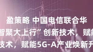 盈策略 中国电信联合华为发布“智聚大上行”创新技术，赋能5G-A产业焕新升级