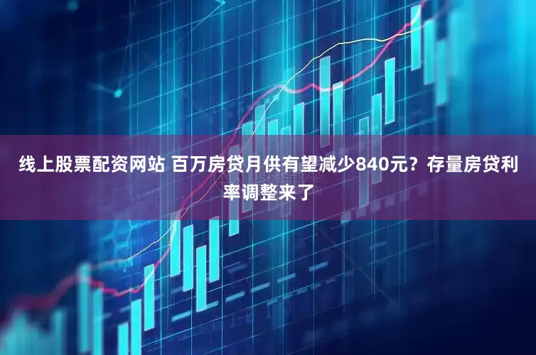 线上股票配资网站 百万房贷月供有望减少840元？存量房贷利率调整来了