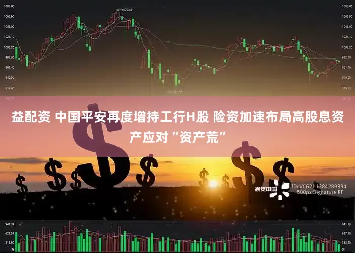 益配资 中国平安再度增持工行H股 险资加速布局高股息资产应对“资产荒”