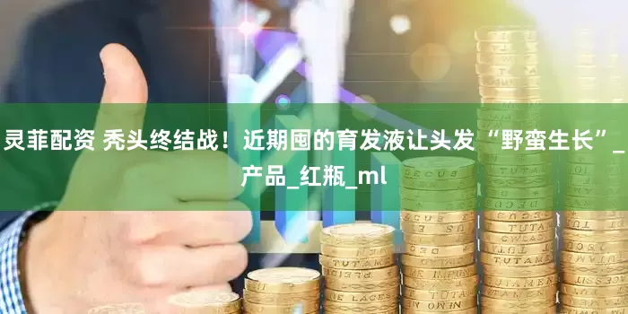 灵菲配资 秃头终结战！近期囤的育发液让头发 “野蛮生长”_产品_红瓶_ml