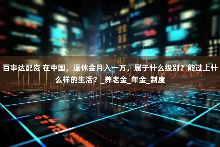 百事达配资 在中国，退休金月入一万，属于什么级别？能过上什么样的生活？_养老金_年金_制度