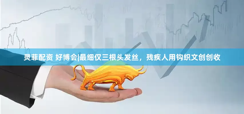 灵菲配资 好博会|最细仅三根头发丝，残疾人用钩织文创创收