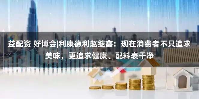 益配资 好博会|利康德利赵继鑫：现在消费者不只追求美味，更追求健康、配料表干净