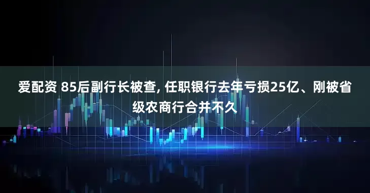 爱配资 85后副行长被查, 任职银行去年亏损25亿、刚被省级农商行合并不久