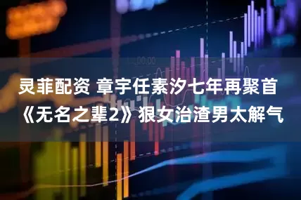 灵菲配资 章宇任素汐七年再聚首 《无名之辈2》狠女治渣男太解气