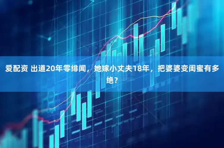 爱配资 出道20年零绯闻，她嫁小丈夫18年，把婆婆变闺蜜有多绝？