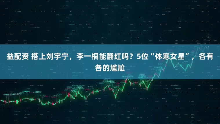 益配资 搭上刘宇宁，李一桐能翻红吗？5位“体寒女星”，各有各的尴尬