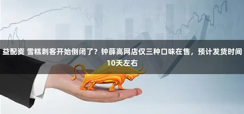益配资 雪糕刺客开始倒闭了？钟薛高网店仅三种口味在售，预计发货时间10天左右