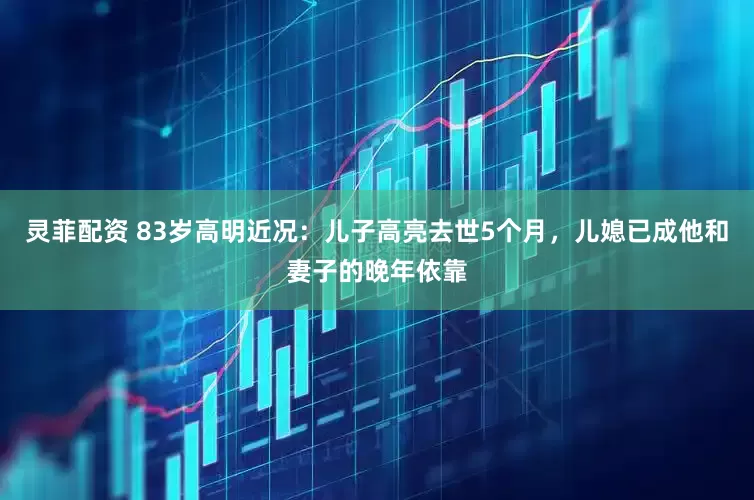 灵菲配资 83岁高明近况：儿子高亮去世5个月，儿媳已成他和妻子的晚年依靠