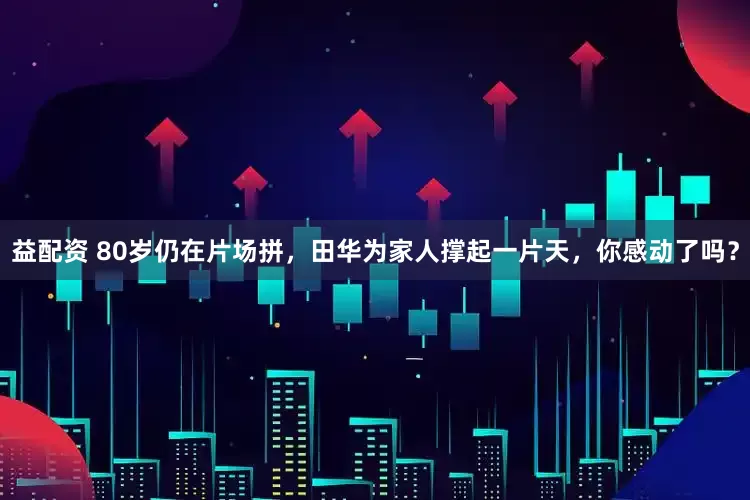 益配资 80岁仍在片场拼，田华为家人撑起一片天，你感动了吗？
