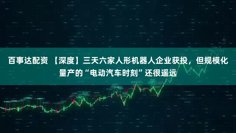 百事达配资 【深度】三天六家人形机器人企业获投，但规模化量产的“电动汽车时刻”还很遥远