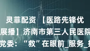 灵菲配资 【医路先锋优秀党建品牌展播】济南市第三人民医院党委：“救”在眼前_服务_抗美援朝_医疗