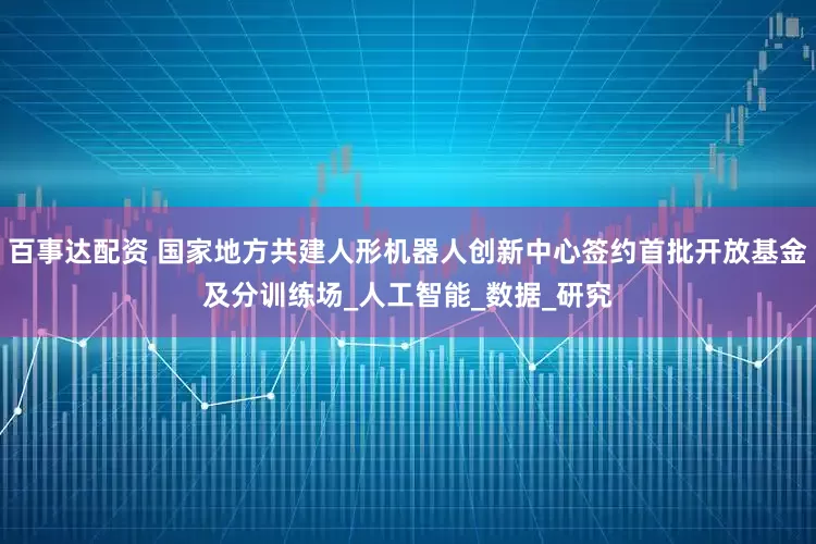 百事达配资 国家地方共建人形机器人创新中心签约首批开放基金及分训练场_人工智能_数据_研究